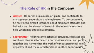 The Role of HR in the Company
● Adviser - He serves as a counselor, guide, and confidante to
management supervisors and employees. To be competent,
he must keep himself informed about employee attitudes and
behavior and be abreast of trends in the industrial relations
field which may affect his company.
● Coordinator - He brings into action all activities, regulates and
combines diverse efforts into a harmonious whole, and gets
together and harmonizes the work of various personnel in his
department and the related functions in other departments.
 