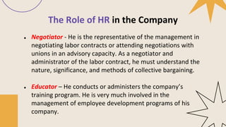 The Role of HR in the Company
● Negotiator - He is the representative of the management in
negotiating labor contracts or attending negotiations with
unions in an advisory capacity. As a negotiator and
administrator of the labor contract, he must understand the
nature, significance, and methods of collective bargaining.
● Educator – He conducts or administers the company’s
training program. He is very much involved in the
management of employee development programs of his
company.
 