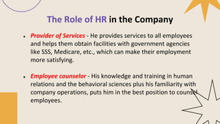The Role of HR in the Company
● Provider of Services - He provides services to all employees
and helps them obtain facilities with government agencies
like SSS, Medicare, etc., which can make their employment
more satisfying.
● Employee counselor - His knowledge and training in human
relations and the behavioral sciences plus his familiarity with
company operations, puts him in the best position to counsel
employees.
 