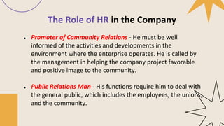 The Role of HR in the Company
● Promoter of Community Relations - He must be well
informed of the activities and developments in the
environment where the enterprise operates. He is called by
the management in helping the company project favorable
and positive image to the community.
● Public Relations Man - His functions require him to deal with
the general public, which includes the employees, the unions,
and the community.
 