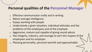 Personal qualities of the Personnel Manager
● Effective communicator orally and in writing
● Above-average intelligence
● Enjoys working with people
● Understands a given situation, individual attitudes and the
problems of the employees and of the employer
● Aggressive, mature and capable of giving sound advice
● Has integrity, industry, and courage to earn the respect of the
employees and his employer
● Pleasing personality, personal warmth and approachable.
 