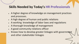 Skills Needed by Today’s HR Professionals
● A higher degree of knowledge on management practices
and processes.
● A high degree of human and public relations
● A working knowledge of labor laws and regulations
● A thorough knowledge of management
● A good community relations officer
● Knows how to develop greater linkages with government
and other stakeholder linkages
 