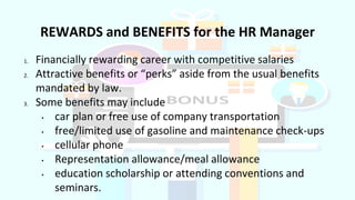 1. Financially rewarding career with competitive salaries
2. Attractive benefits or “perks” aside from the usual benefits
mandated by law.
3. Some benefits may include
• car plan or free use of company transportation
• free/limited use of gasoline and maintenance check-ups
• cellular phone
• Representation allowance/meal allowance
• education scholarship or attending conventions and
seminars.
REWARDS and BENEFITS for the HR Manager
 