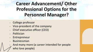 Career Advancement/ Other
Professional Options for the
Personnel Manager?
• College professor
• Vice-president of the company
• Chief executive officer (CEO)
• Politician
• Entrepreneur
• Businessman
• And many more (a career intended for people
who love people)
 