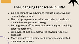 ● Gaining competitive advantage through productive and
committed personnel
● The change in personnel values and orientation should
match the changes in technology
● Putting greater effort towards accelerating and retaining
talented personnel.
● Employees should be empowered toward productive
endeavor
● More productive efforts toward properly compensated
manpower resources
The Changing Landscape in HRM
 