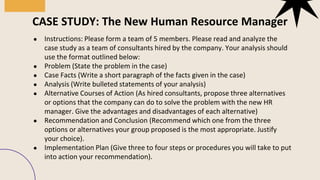 ● Instructions: Please form a team of 5 members. Please read and analyze the
case study as a team of consultants hired by the company. Your analysis should
use the format outlined below:
● Problem (State the problem in the case)
● Case Facts (Write a short paragraph of the facts given in the case)
● Analysis (Write bulleted statements of your analysis)
● Alternative Courses of Action (As hired consultants, propose three alternatives
or options that the company can do to solve the problem with the new HR
manager. Give the advantages and disadvantages of each alternative)
● Recommendation and Conclusion (Recommend which one from the three
options or alternatives your group proposed is the most appropriate. Justify
your choice).
● Implementation Plan (Give three to four steps or procedures you will take to put
into action your recommendation).
CASE STUDY: The New Human Resource Manager
 