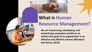 What is Human
Resource Management?
the art of procuring, developing, and
maintaining competent workforce to
achieve the goals of an organization in an
effective and efficient manner (Mendoza
and Garcia, 2019)
 
