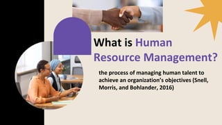 What is Human
Resource Management?
the process of managing human talent to
achieve an organization’s objectives (Snell,
Morris, and Bohlander, 2016)
 