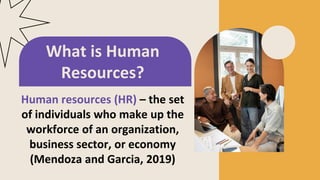 Human resources (HR) – the set
of individuals who make up the
workforce of an organization,
business sector, or economy
(Mendoza and Garcia, 2019)
What is Human
Resources?
 