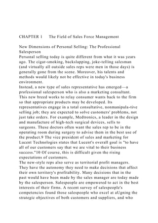 CHAPTER 1 The Field of Sales Force Management
New Dimensions of Personal Selling: The Professional
Salesperson
Personal selling today is quite different from what it was years
ago. The cigar-smoking, backslapping, joke-telling salesman
(and virtually all outside sales reps were men in those days) is
generally gone from the scene. Moreover, his talents and
methods would likely not be effective in today's business
environment.
Instead, a new type of sales representative has emerged—a
professional salesperson who is also a marketing consultant.
This new breed works to relay consumer wants back to the firm
so that appropriate products may be developed. Its
representatives engage in a total consultative, nonmanipula-tive
selling job; they are expected to solve customers' problems, not
just take orders. For example, Medtronics, a leader in the design
and manufacture of high-tech surgical devices, sells to
surgeons. These doctors often want the sales rep to be in the
operating room during surgery to advise them in the best use of
the product.9 The vice president of sales and marketing for
Lucent Technologies states that Lucent's overall goal is "to have
all of our customers say that we are vital to their business
success."10 Of course, this is difficult given the rising
expectations of customers.
The new-style reps also serve as territorial profit managers.
They have the autonomy they need to make decisions that affect
their own territory's profitability. Many decisions that in the
past would have been made by the sales manager are today made
by the salesperson. Salespeople are empowered to act in the best
interests of their firms. A recent survey of salespeople's
competencies found those salespeople who excel at aUgning the
strategic objectives of both customers and suppliers, and who
 