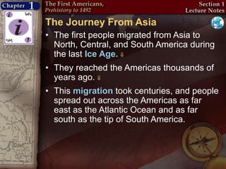 The Journey From Asia
• The first people migrated from Asia to
North, Central, and South America during
the last Ice Age. 
• They reached the Americas thousands of
years ago. 
• This migration took centuries, and people
spread out across the Americas as far
east as the Atlantic Ocean and as far
south as the tip of South America.
 