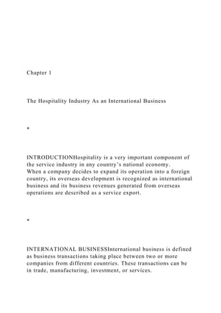 Chapter 1
The Hospitality Industry As an International Business
*
INTRODUCTIONHospitality is a very important component of
the service industry in any country’s national economy.
When a company decides to expand its operation into a foreign
country, its overseas development is recognized as international
business and its business revenues generated from overseas
operations are described as a service export.
*
INTERNATIONAL BUSINESSInternational business is defined
as business transactions taking place between two or more
companies from different countries. These transactions can be
in trade, manufacturing, investment, or services.
 