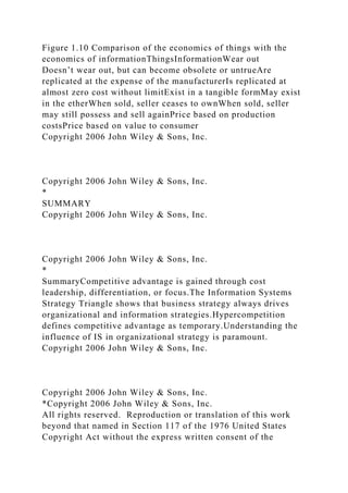 Figure 1.10 Comparison of the economics of things with the
economics of informationThingsInformationWear out
Doesn’t wear out, but can become obsolete or untrueAre
replicated at the expense of the manufacturerIs replicated at
almost zero cost without limitExist in a tangible formMay exist
in the etherWhen sold, seller ceases to ownWhen sold, seller
may still possess and sell againPrice based on production
costsPrice based on value to consumer
Copyright 2006 John Wiley & Sons, Inc.
Copyright 2006 John Wiley & Sons, Inc.
*
SUMMARY
Copyright 2006 John Wiley & Sons, Inc.
Copyright 2006 John Wiley & Sons, Inc.
*
SummaryCompetitive advantage is gained through cost
leadership, differentiation, or focus.The Information Systems
Strategy Triangle shows that business strategy always drives
organizational and information strategies.Hypercompetition
defines competitive advantage as temporary.Understanding the
influence of IS in organizational strategy is paramount.
Copyright 2006 John Wiley & Sons, Inc.
Copyright 2006 John Wiley & Sons, Inc.
*Copyright 2006 John Wiley & Sons, Inc.
All rights reserved. Reproduction or translation of this work
beyond that named in Section 117 of the 1976 United States
Copyright Act without the express written consent of the
 