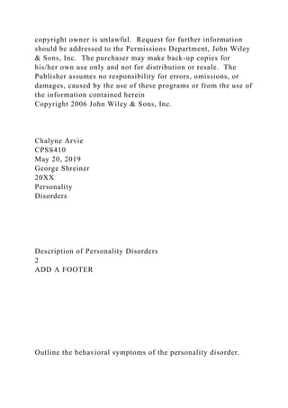 copyright owner is unlawful. Request for further information
should be addressed to the Permissions Department, John Wiley
& Sons, Inc. The purchaser may make back-up copies for
his/her own use only and not for distribution or resale. The
Publisher assumes no responsibility for errors, omissions, or
damages, caused by the use of these programs or from the use of
the information contained herein
Copyright 2006 John Wiley & Sons, Inc.
Chalyne Arvie
CPSS410
May 20, 2019
George Shreiner
20XX
Personality
Disorders
Description of Personality Disorders
2
ADD A FOOTER
Outline the behavioral symptoms of the personality disorder.
 