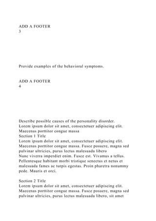 ADD A FOOTER
3
Provide examples of the behavioral symptoms.
ADD A FOOTER
4
Describe possible causes of the personality disorder.
Lorem ipsum dolor sit amet, consectetuer adipiscing elit.
Maecenas porttitor congue massa
Section 1 Title
Lorem ipsum dolor sit amet, consectetuer adipiscing elit.
Maecenas porttitor congue massa. Fusce posuere, magna sed
pulvinar ultricies, purus lectus malesuada libero
Nunc viverra imperdiet enim. Fusce est. Vivamus a tellus.
Pellentesque habitant morbi tristique senectus et netus et
malesuada fames ac turpis egestas. Proin pharetra nonummy
pede. Mauris et orci.
Section 2 Title
Lorem ipsum dolor sit amet, consectetuer adipiscing elit.
Maecenas porttitor congue massa. Fusce posuere, magna sed
pulvinar ultricies, purus lectus malesuada libero, sit amet
 