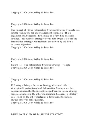 Copyright 2006 John Wiley & Sons, Inc.
Copyright 2006 John Wiley & Sons, Inc.
*
The Impact of ISThe Information Systems Strategy Triangle is a
simple framework for understanding the impact of IS on
organizations.Successful firms have an overriding business
strategy.This business strategy drives both Organizational and
Information strategy.All decisions are driven by the firm’s
business objectives.
Copyright 2006 John Wiley & Sons, Inc.
Copyright 2006 John Wiley & Sons, Inc.
*
Figure 1.1 The Information Systems Strategy Triangle
Copyright 2006 John Wiley & Sons, Inc.
Copyright 2006 John Wiley & Sons, Inc.
*
IS Strategy TriangleBusiness Strategy drives all other
strategies.Organizational and Information Strategy are then
dependent upon the Business Strategy.Changes in any strategy
requires changes in the others to maintain balance. IS Strategy
is affected by the other strategies a firm uses. IS strategy
always involves consequences.
Copyright 2006 John Wiley & Sons, Inc.
BRIEF OVERVIEW OF BUSINESS STRATEGY
 