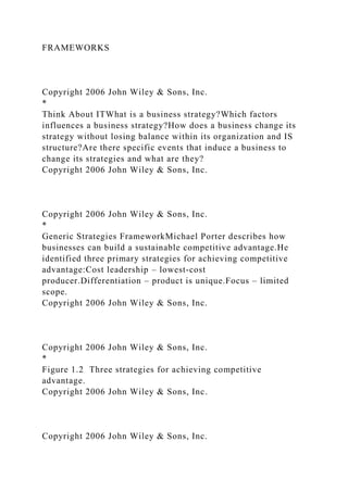 FRAMEWORKS
Copyright 2006 John Wiley & Sons, Inc.
*
Think About ITWhat is a business strategy?Which factors
influences a business strategy?How does a business change its
strategy without losing balance within its organization and IS
structure?Are there specific events that induce a business to
change its strategies and what are they?
Copyright 2006 John Wiley & Sons, Inc.
Copyright 2006 John Wiley & Sons, Inc.
*
Generic Strategies FrameworkMichael Porter describes how
businesses can build a sustainable competitive advantage.He
identified three primary strategies for achieving competitive
advantage:Cost leadership – lowest-cost
producer.Differentiation – product is unique.Focus – limited
scope.
Copyright 2006 John Wiley & Sons, Inc.
Copyright 2006 John Wiley & Sons, Inc.
*
Figure 1.2 Three strategies for achieving competitive
advantage.
Copyright 2006 John Wiley & Sons, Inc.
Copyright 2006 John Wiley & Sons, Inc.
 