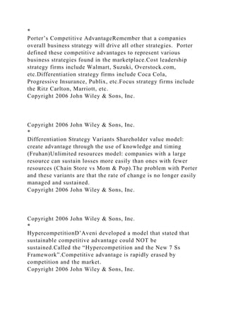 *
Porter’s Competitive AdvantageRemember that a companies
overall business strategy will drive all other strategies. Porter
defined these competitive advantages to represent various
business strategies found in the marketplace.Cost leadership
strategy firms include Walmart, Suzuki, Overstock.com,
etc.Differentiation strategy firms include Coca Cola,
Progressive Insurance, Publix, etc.Focus strategy firms include
the Ritz Carlton, Marriott, etc.
Copyright 2006 John Wiley & Sons, Inc.
Copyright 2006 John Wiley & Sons, Inc.
*
Differentiation Strategy Variants Shareholder value model:
create advantage through the use of knowledge and timing
(Fruhan)Unlimited resources model: companies with a large
resource can sustain losses more easily than ones with fewer
resources (Chain Store vs Mom & Pop).The problem with Porter
and these variants are that the rate of change is no longer easily
managed and sustained.
Copyright 2006 John Wiley & Sons, Inc.
Copyright 2006 John Wiley & Sons, Inc.
*
HypercompetitionD’Aveni developed a model that stated that
sustainable competitive advantage could NOT be
sustained.Called the “Hypercompetition and the New 7 Ss
Framework”.Competitive advantage is rapidly erased by
competition and the market.
Copyright 2006 John Wiley & Sons, Inc.
 