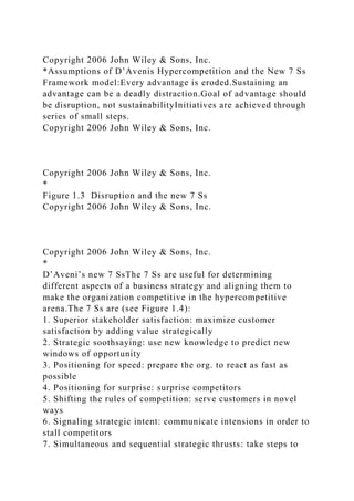 Copyright 2006 John Wiley & Sons, Inc.
*Assumptions of D’Avenis Hypercompetition and the New 7 Ss
Framework model:Every advantage is eroded.Sustaining an
advantage can be a deadly distraction.Goal of advantage should
be disruption, not sustainabilityInitiatives are achieved through
series of small steps.
Copyright 2006 John Wiley & Sons, Inc.
Copyright 2006 John Wiley & Sons, Inc.
*
Figure 1.3 Disruption and the new 7 Ss
Copyright 2006 John Wiley & Sons, Inc.
Copyright 2006 John Wiley & Sons, Inc.
*
D’Aveni’s new 7 SsThe 7 Ss are useful for determining
different aspects of a business strategy and aligning them to
make the organization competitive in the hypercompetitive
arena.The 7 Ss are (see Figure 1.4):
1. Superior stakeholder satisfaction: maximize customer
satisfaction by adding value strategically
2. Strategic soothsaying: use new knowledge to predict new
windows of opportunity
3. Positioning for speed: prepare the org. to react as fast as
possible
4. Positioning for surprise: surprise competitors
5. Shifting the rules of competition: serve customers in novel
ways
6. Signaling strategic intent: communicate intensions in order to
stall competitors
7. Simultaneous and sequential strategic thrusts: take steps to
 