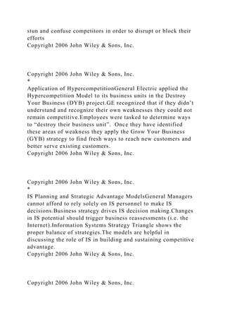 stun and confuse competitors in order to disrupt or block their
efforts
Copyright 2006 John Wiley & Sons, Inc.
Copyright 2006 John Wiley & Sons, Inc.
*
Application of HypercompetitionGeneral Electric applied the
Hypercompetition Model to its business units in the Destroy
Your Business (DYB) project.GE recognized that if they didn’t
understand and recognize their own weaknesses they could not
remain competitive.Employees were tasked to determine ways
to “destroy their business unit”. Once they have identified
these areas of weakness they apply the Grow Your Business
(GYB) strategy to find fresh ways to reach new customers and
better serve existing customers.
Copyright 2006 John Wiley & Sons, Inc.
Copyright 2006 John Wiley & Sons, Inc.
*
IS Planning and Strategic Advantage ModelsGeneral Managers
cannot afford to rely solely on IS personnel to make IS
decisions.Business strategy drives IS decision making.Changes
in IS potential should trigger business reassessments (i.e. the
Internet).Information Systems Strategy Triangle shows the
proper balance of strategies.The models are helpful in
discussing the role of IS in building and sustaining competitive
advantage.
Copyright 2006 John Wiley & Sons, Inc.
Copyright 2006 John Wiley & Sons, Inc.
 