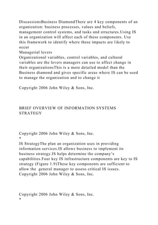 DiscussionsBusiness DiamondThere are 4 key components of an
organization: business processes, values and beliefs,
management control systems, and tasks and structures.Using IS
in an organization will affect each of these components. Use
this framework to identify where these impacts are likely to
occur
Managerial levers
Organizational variables, control variables, and cultural
variables are the levers managers can use to affect change in
their organizationsThis is a more detailed model than the
Business diamond and gives specific areas where IS can be used
to manage the organization and to change it
Copyright 2006 John Wiley & Sons, Inc.
BRIEF OVERVIEW OF INFORMATION SYSTEMS
STRATEGY
Copyright 2006 John Wiley & Sons, Inc.
*
IS StrategyThe plan an organization uses in providing
information services.IS allows business to implement its
business strategy.IS helps determine the company’s
capabilities.Four key IS infrastructure components are key to IS
strategy (Figure 1.9)These key components are sufficient to
allow the general manager to assess critical IS issues.
Copyright 2006 John Wiley & Sons, Inc.
Copyright 2006 John Wiley & Sons, Inc.
*
 