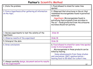 17
Pasteur’s Scientific Method
1. State the problem. 1. Food allowed to stand for some time
spoiled.
2. Form a hypothesis after gathering all information
on the topic.
2. Observed that structures in the air that
resembled microorganisms found in putrefied
materials.
Hypothesis: Microorganisms found in
putrefying food originate from microbes in
the air - foods protected from the airbourne
microbes should not putrefy.
3. Devise experiments to test the validity of the
hypothesis
Slide 18
4. Observe results of the experiment Slide 18
5. Interpret the data Slide 18
6. Draw conclusions 6. Food allowed to stand for some time spoiled
is due to microorganisms.
Microorganisms in these products can be
killed by heating
Some advancements from these studies
and conclusions: 1867—pasteurization –
heating food to 55-60oC for a short time.
7. Always carefully design, document and write results
of the experiment!!!
 