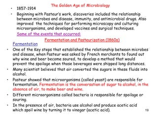 19
The Golden Age of Microbiology
• 1857-1914
• Beginning with Pasteur’s work, discoveries included the relationship
between microbes and disease, immunity, and antimicrobial drugs. Also
improved the techniques for performing microscopy and culturing
microorganisms, and developed vaccines and surgical techniques.
Some of the events that occurred:
Fermentation
• One of the Key steps that established the relationship between microbes
and disease, when Pasteur was asked by French merchants to found out
why wine and beer become soured, to develop a method that would
prevent the spoilage when those beverages were shipped long distances.
• Many scientist believed that air converted the sugars in these fluids into
alcohol.
• Pasteur showed that microorganisms (called yeast) are responsible for
fermentation. Fermentation is the conversation of sugar to alcohol, in the
absence of air, to make beer and wine.
• Different microorganisms called bacteria is responsible for spoilage or
souring.
• In the presence of air, bacteria use alcohol and produce acetic acid
which spoil wine by turning it to vinegar (acetic acid).
Fermentation and Pasteurization (1860s)
 