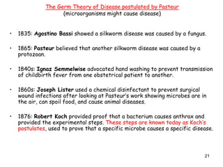 21
• 1835: Agostino Bassi showed a silkworm disease was caused by a fungus.
• 1865: Pasteur believed that another silkworm disease was caused by a
protozoan.
• 1840s: Ignaz Semmelwise advocated hand washing to prevent transmission
of childbirth fever from one obstetrical patient to another.
• 1860s: Joseph Lister used a chemical disinfectant to prevent surgical
wound infections after looking at Pasteur’s work showing microbes are in
the air, can spoil food, and cause animal diseases.
• 1876: Robert Koch provided proof that a bacterium causes anthrax and
provided the experimental steps. These steps are known today as Koch’s
postulates, used to prove that a specific microbe causes a specific disease.
The Germ Theory of Disease postulated by Pasteur
(microorganisms might cause disease)
 