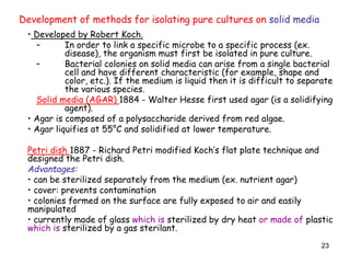 23
• Developed by Robert Koch.
– In order to link a specific microbe to a specific process (ex.
disease), the organism must first be isolated in pure culture.
– Bacterial colonies on solid media can arise from a single bacterial
cell and have different characteristic (for example, shape and
color, etc.). If the medium is liquid then it is difficult to separate
the various species.
Solid media (AGAR) 1884 - Walter Hesse first used agar (is a solidifying
agent).
• Agar is composed of a polysaccharide derived from red algae.
• Agar liquifies at 55°C and solidified at lower temperature.
Petri dish 1887 - Richard Petri modified Koch’s flat plate technique and
designed the Petri dish.
Advantages:
• can be sterilized separately from the medium (ex. nutrient agar)
• cover: prevents contamination
• colonies formed on the surface are fully exposed to air and easily
manipulated
• currently made of glass which is sterilized by dry heat or made of plastic
which is sterilized by a gas sterilant.
Development of methods for isolating pure cultures on solid media
 