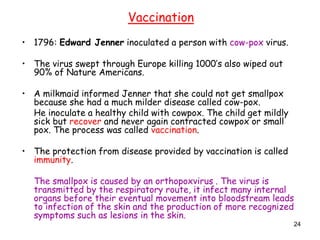 24
• 1796: Edward Jenner inoculated a person with cow-pox virus.
• The virus swept through Europe killing 1000’s also wiped out
90% of Nature Americans.
• A milkmaid informed Jenner that she could not get smallpox
because she had a much milder disease called cow-pox.
He inoculate a healthy child with cowpox. The child get mildly
sick but recover and never again contracted cowpox or small
pox. The process was called vaccination.
• The protection from disease provided by vaccination is called
immunity.
The smallpox is caused by an orthopoxvirus . The virus is
transmitted by the respiratory route, it infect many internal
organs before their eventual movement into bloodstream leads
to infection of the skin and the production of more recognized
symptoms such as lesions in the skin.
Vaccination
 