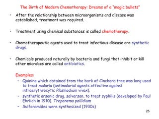 25
• After the relationship between microorganisms and disease was
established, treatment was required.
• Treatment using chemical substances is called chemotherapy.
• Chemotherapeutic agents used to treat infectious disease are synthetic
drugs.
• Chemicals produced naturally by bacteria and fungi that inhibit or kill
other microbes are called antibiotics.
Examples:
– Quinine which obtained from the bark of Cinchona tree was long used
to treat malaria (antimalarial agents effective against
intraerythrocytic Plasmodium vivax).
– synthetic arsenic drug, salvarsan, to treat syphilis (developed by Paul
Ehrlich in 1910). Treponema pallidium
– Sulfonamides were synthesized (1930s)
The Birth of Modern Chemotherapy: Dreams of a “magic bullets”
 