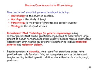27
New braches of microbiology were developed including:
– Bacteriology is the study of bacteria.
– Mycology is the study of fungi.
– Parasitology is the study of protozoa and parasitic worms.
– Virology is the study of viruses.
• Recombinant DNA Technology (or genetic engineering): using
microorganisms that can be genetically engineered to manufacture large
amount of human hormones and other urgently needed medical substances.
Recombinant DNA technology or genetic engineering involves microbial
genetics and molecular biology.
• Recent advances in genomics, the study of an organism’s genes, have
provided new tools for classifying microorganisms such as bacteria and
fungi according to their genetic relationships with other bacteria, fungi,
protozoa.
Modern Developments in Microbiology
 