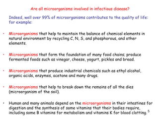 5
Indeed, well over 99% of microorganisms contributes to the quality of life:
for example:
• Microorganisms that help to maintain the balance of chemical elements in
natural environment by recycling C, N, S, and phosphorous, and other
elements.
• Microorganisms that form the foundation of many food chains; produce
fermented foods such as vinegar, cheese, yogurt, pickles and bread.
• Microorganisms that produce industrial chemicals such as ethyl alcohol,
organic acids, enzymes, acetone and many drugs.
• Microorganisms that help to break down the remains of all the dies
(microorganism of the soil).
• Human and many animals depend on the microorganisms in their intestines for
digestion and the synthesis of some vitamins that their bodies require,
including some B vitamins for metabolism and vitamins K for blood clotting.
Are all microorganisms involved in infectious disease?
 