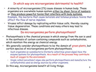 6
• A minority of microorganisms (1%) cause disease in human body. These
organisms are overwhelm human system either by sheer force of numbers,
or they produce powerful toxins that interfere with body systems.
Example, the bacteria that cause botulism and tetanus produce toxins that
affect the flow of nerve impulses.
• Viruses inflict damage by replicating within tissue cells, thereby causing
tissue degeneration. These conditions and many others may lead to
infectious disease.
In which way are microorganisms detrimental to health?
Do microorganisms perform photosynthesis?
• Photosynthesis is the chemical process in which energy from the sun is used
in the synthesis of carbon-containing compounds such as carbohydrates,
which maintain the energy as chemical energy.
• We generally consider photosynthesis to be the domain of green plants, but
certain species of microorganisms perform photosynthesis.
– Such organisms as cyanobacteria (formerly called blue green algae) have the
enzyme systems for photosynthesis. As a result of the process they contribute
much of oxygen to the environment.
– Single celled (unicellular) algae also perform photosynthesis and manufacture the
carbohydrates used as energy sources by other organisms.
In this way, microorganisms benefit all living things.
 