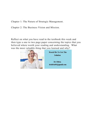 Chapter 1: The Nature of Strategic Management.
Chapter 2: The Business Vision and Mission.
Reflect on what you have read in the textbook this week and
then type a one to two page paper concerning the topics that you
believed where worth your reading and understanding. What
was the most valuable thing that you learned and why?
 