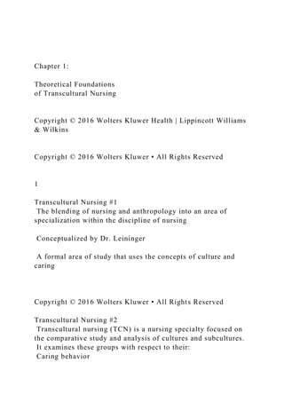 Chapter 1:
Theoretical Foundations
of Transcultural Nursing
Copyright © 2016 Wolters Kluwer Health | Lippincott Williams
& Wilkins
Copyright © 2016 Wolters Kluwer • All Rights Reserved
1
Transcultural Nursing #1
The blending of nursing and anthropology into an area of
specialization within the discipline of nursing
Conceptualized by Dr. Leininger
A formal area of study that uses the concepts of culture and
caring
Copyright © 2016 Wolters Kluwer • All Rights Reserved
Transcultural Nursing #2
Transcultural nursing (TCN) is a nursing specialty focused on
the comparative study and analysis of cultures and subcultures.
It examines these groups with respect to their:
Caring behavior
 