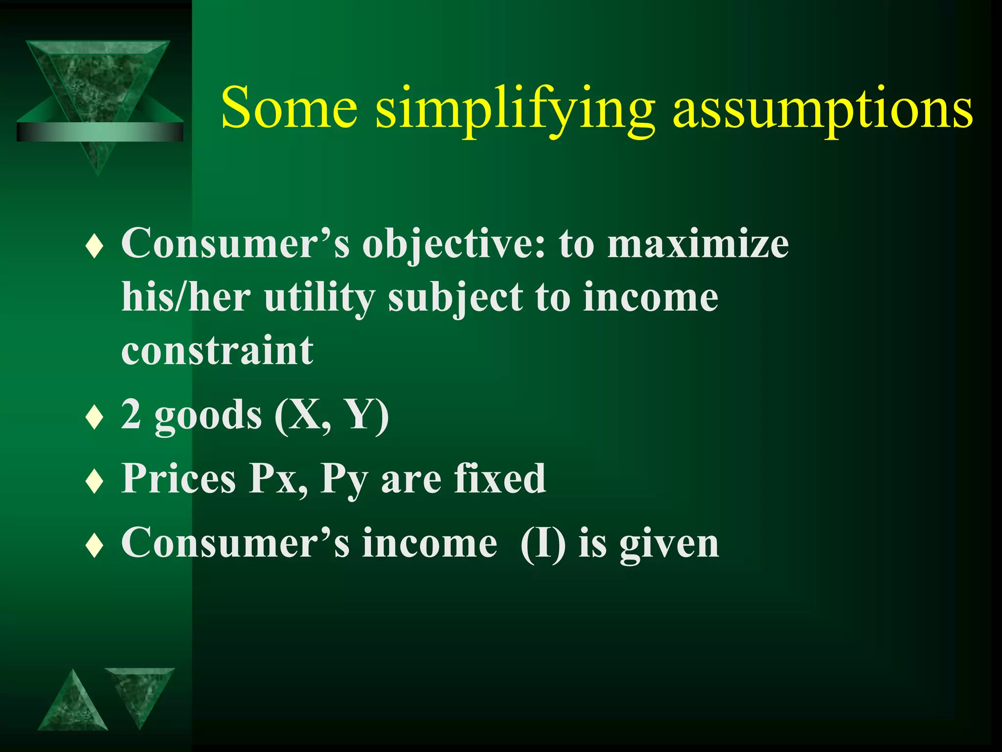 Some simplifying assumptions
 Consumer’s objective: to maximize
his/her utility subject to income
constraint
 2 goods (X, Y)
 Prices Px, Py are fixed
 Consumer’s income (I) is given
 