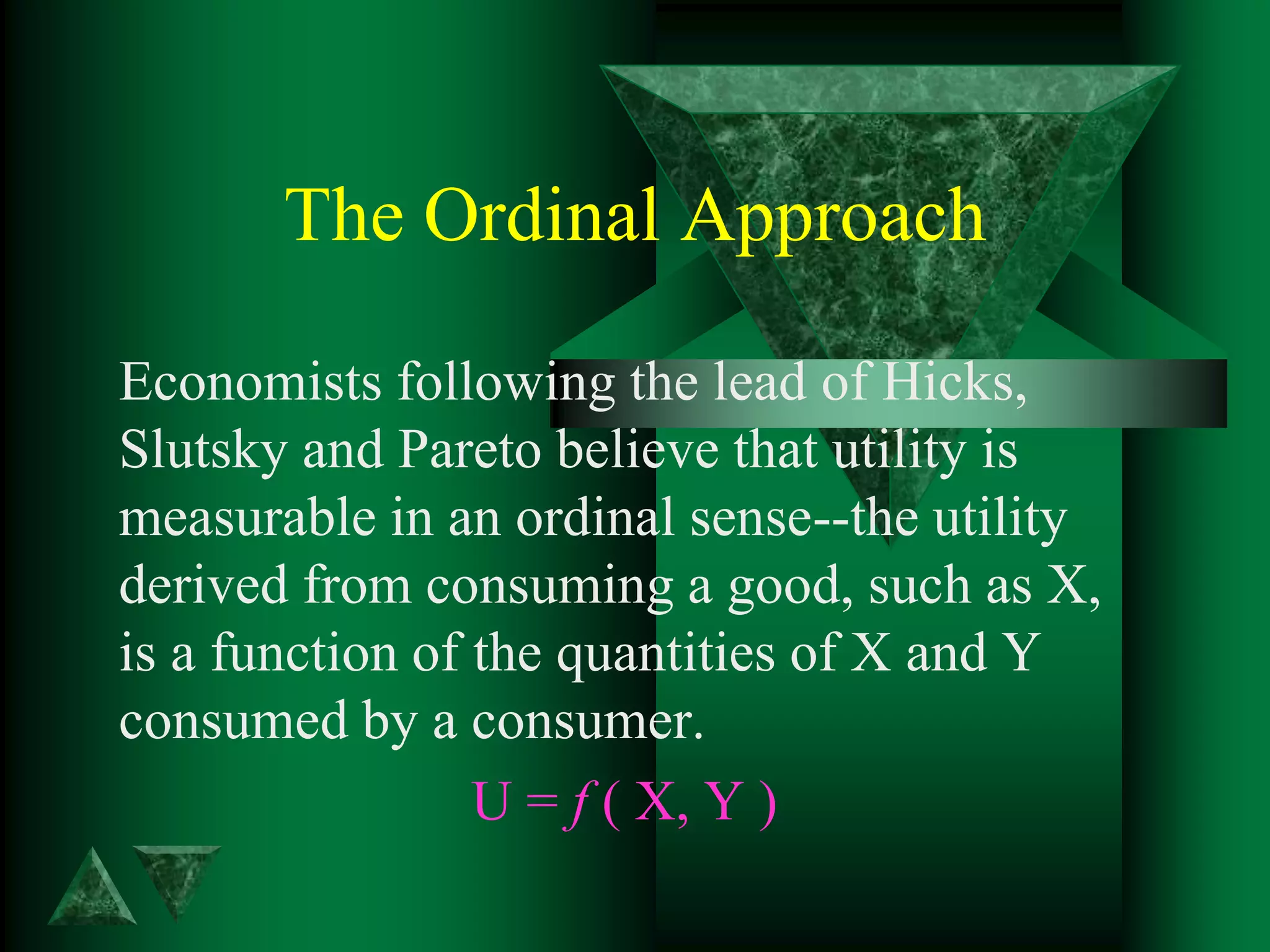 The Ordinal Approach
Economists following the lead of Hicks,
Slutsky and Pareto believe that utility is
measurable in an ordinal sense--the utility
derived from consuming a good, such as X,
is a function of the quantities of X and Y
consumed by a consumer.
U = f ( X, Y )
 