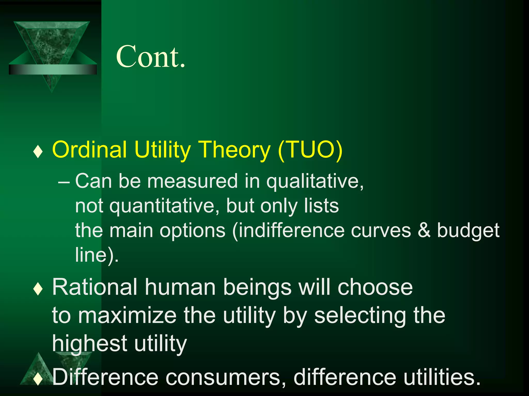 Cont.
 Ordinal Utility Theory (TUO)
– Can be measured in qualitative,
not quantitative, but only lists
the main options (indifference curves & budget
line).
 Rational human beings will choose
to maximize the utility by selecting the
highest utility
 Difference consumers, difference utilities.
 