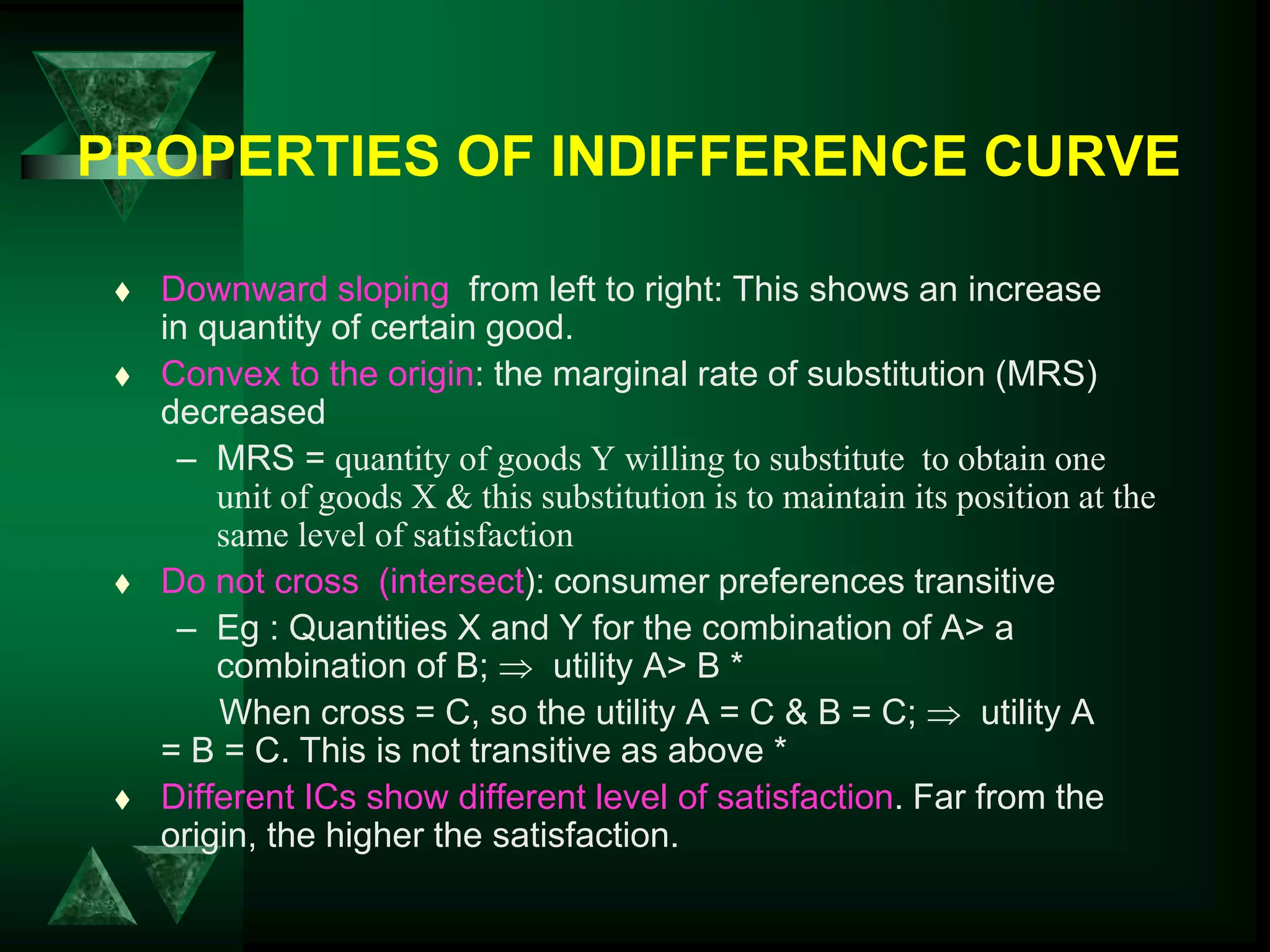 PROPERTIES OF INDIFFERENCE CURVE
 Downward sloping from left to right: This shows an increase
in quantity of certain good.
 Convex to the origin: the marginal rate of substitution (MRS)
decreased
– MRS = quantity of goods Y willing to substitute to obtain one
unit of goods X & this substitution is to maintain its position at the
same level of satisfaction
 Do not cross (intersect): consumer preferences transitive
– Eg : Quantities X and Y for the combination of A> a
combination of B;  utility A> B *
When cross = C, so the utility A = C & B = C;  utility A
= B = C. This is not transitive as above *
 Different ICs show different level of satisfaction. Far from the
origin, the higher the satisfaction.
 