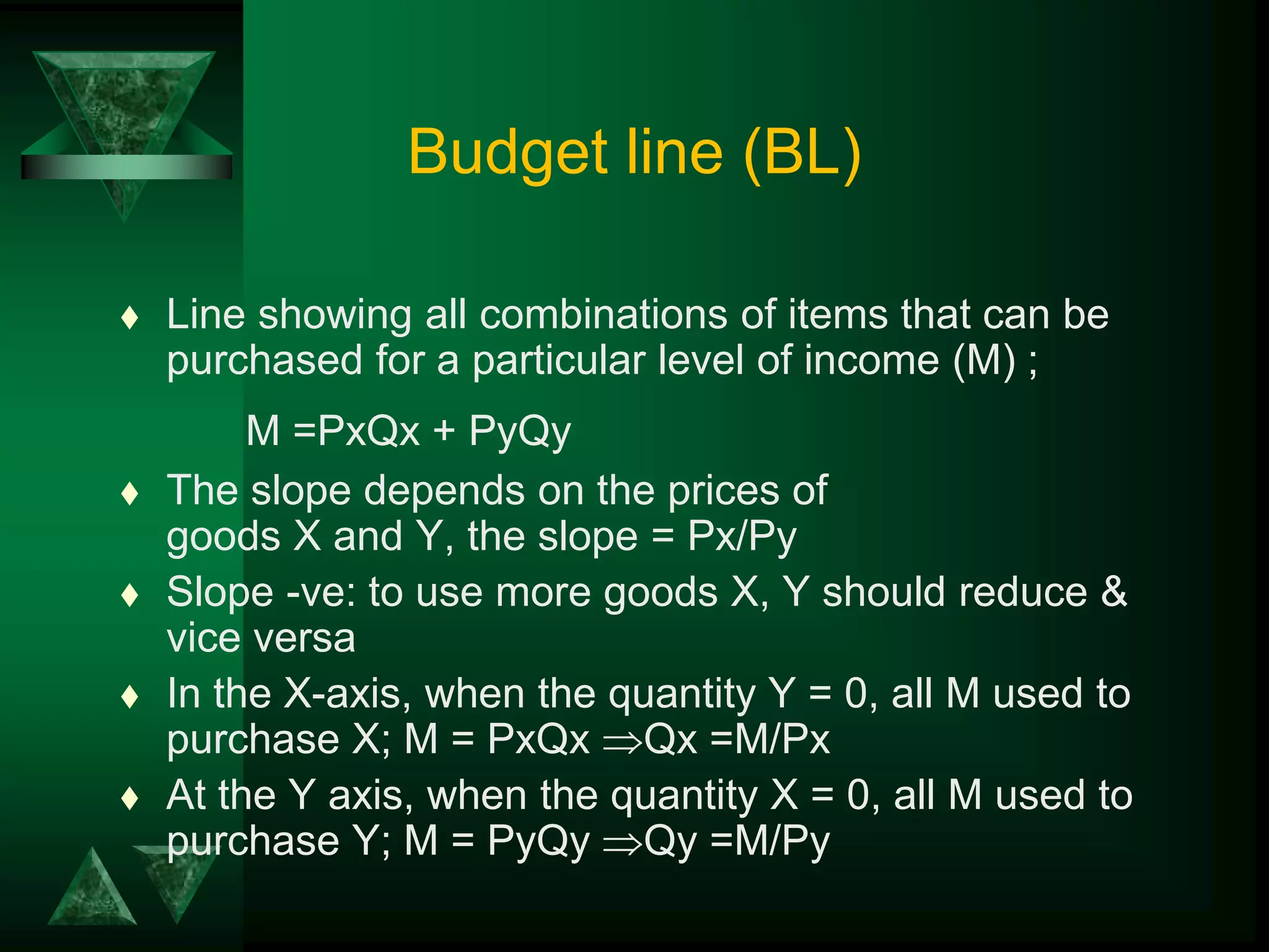 Budget line (BL)
 Line showing all combinations of items that can be
purchased for a particular level of income (M) ;
M =PxQx + PyQy
 The slope depends on the prices of
goods X and Y, the slope = Px/Py
 Slope -ve: to use more goods X, Y should reduce &
vice versa
 In the X-axis, when the quantity Y = 0, all M used to
purchase X; M = PxQx Qx =M/Px
 At the Y axis, when the quantity X = 0, all M used to
purchase Y; M = PyQy Qy =M/Py
 
