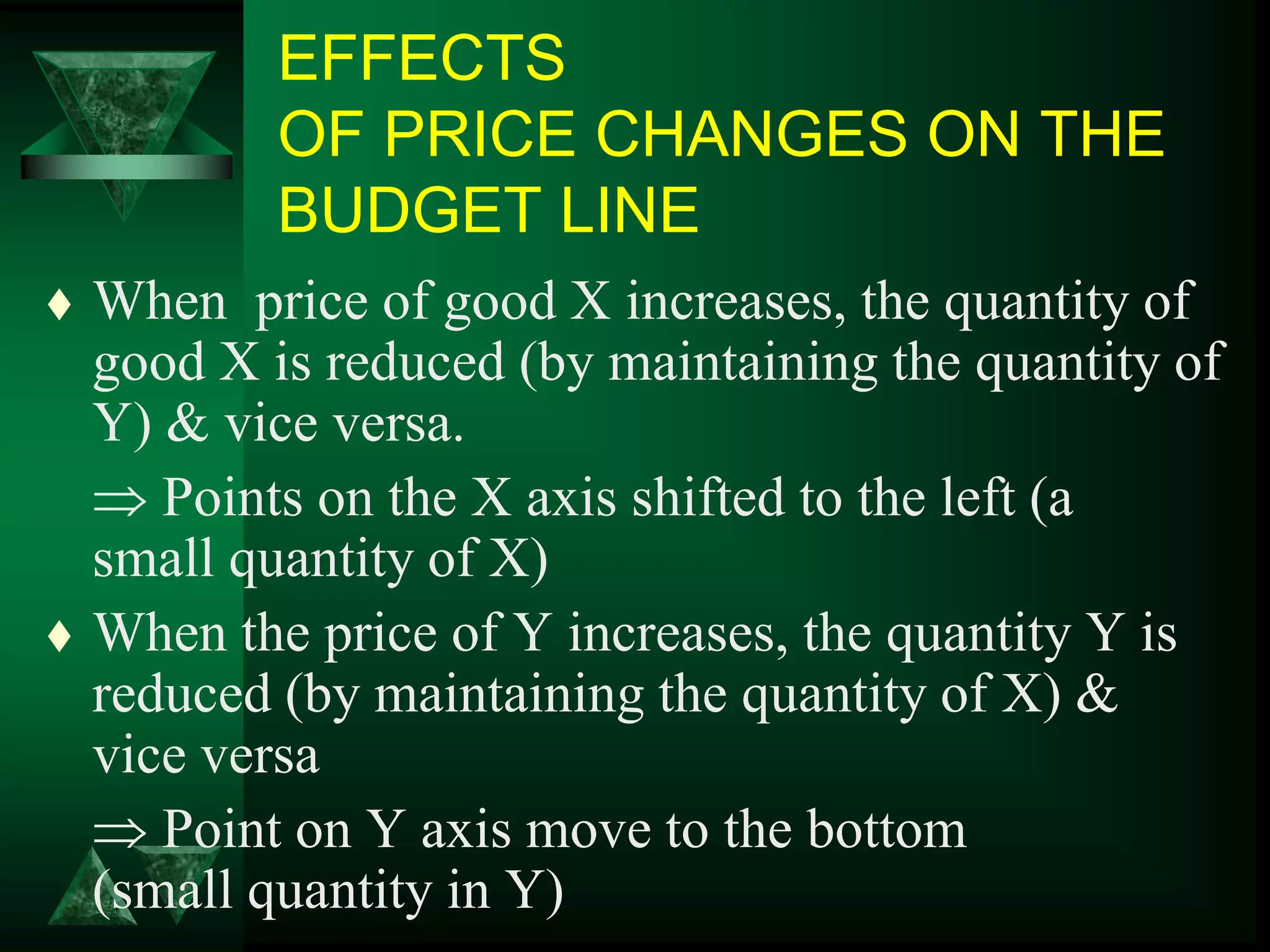 EFFECTS
OF PRICE CHANGES ON THE
BUDGET LINE
 When price of good X increases, the quantity of
good X is reduced (by maintaining the quantity of
Y) & vice versa.
 Points on the X axis shifted to the left (a
small quantity of X)
 When the price of Y increases, the quantity Y is
reduced (by maintaining the quantity of X) &
vice versa
 Point on Y axis move to the bottom
(small quantity in Y)
 