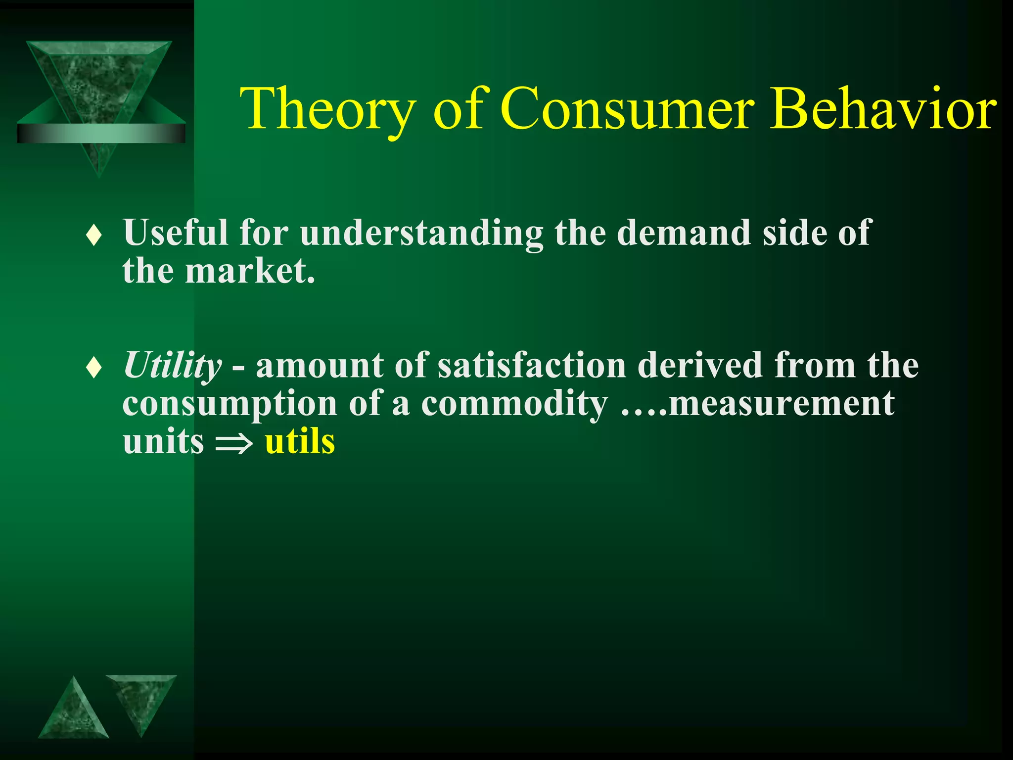 Theory of Consumer Behavior
 Useful for understanding the demand side of
the market.
 Utility - amount of satisfaction derived from the
consumption of a commodity ….measurement
units  utils
 