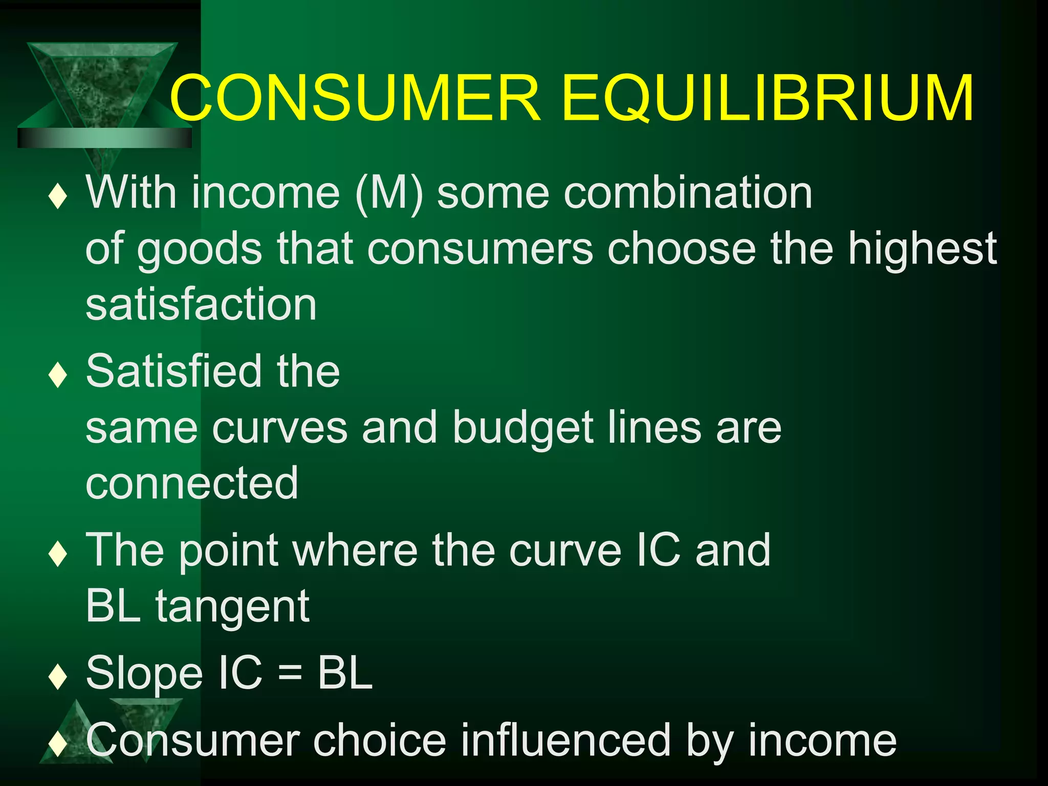 CONSUMER EQUILIBRIUM
 With income (M) some combination
of goods that consumers choose the highest
satisfaction
 Satisfied the
same curves and budget lines are
connected
 The point where the curve IC and
BL tangent
 Slope IC = BL
 Consumer choice influenced by income
 