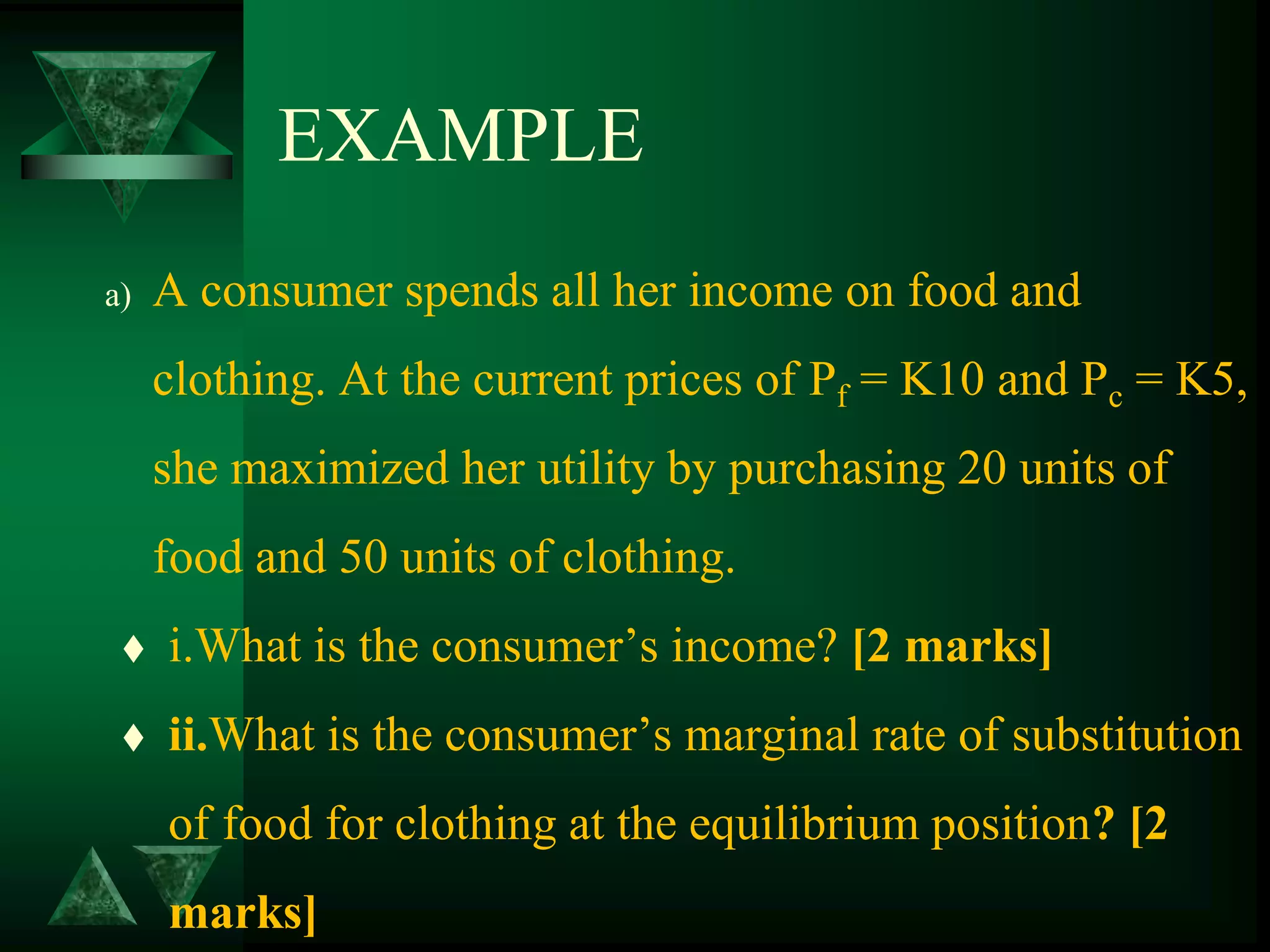 EXAMPLE
a) A consumer spends all her income on food and
clothing. At the current prices of Pf = K10 and Pc = K5,
she maximized her utility by purchasing 20 units of
food and 50 units of clothing.
 i.What is the consumer’s income? [2 marks]
 ii.What is the consumer’s marginal rate of substitution
of food for clothing at the equilibrium position? [2
marks]
 