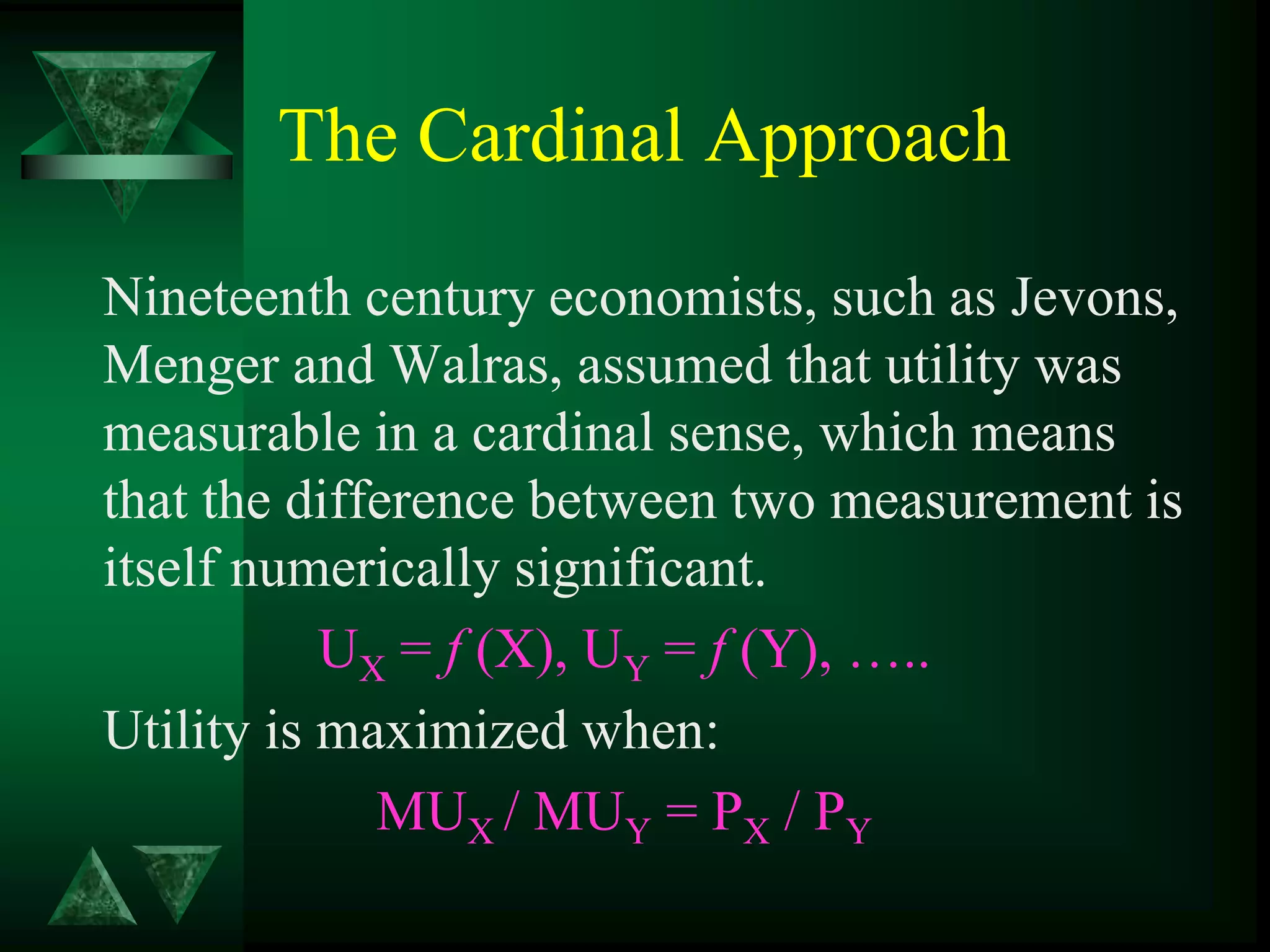The Cardinal Approach
Nineteenth century economists, such as Jevons,
Menger and Walras, assumed that utility was
measurable in a cardinal sense, which means
that the difference between two measurement is
itself numerically significant.
UX = f (X), UY = f (Y), …..
Utility is maximized when:
MUX / MUY = PX / PY
 