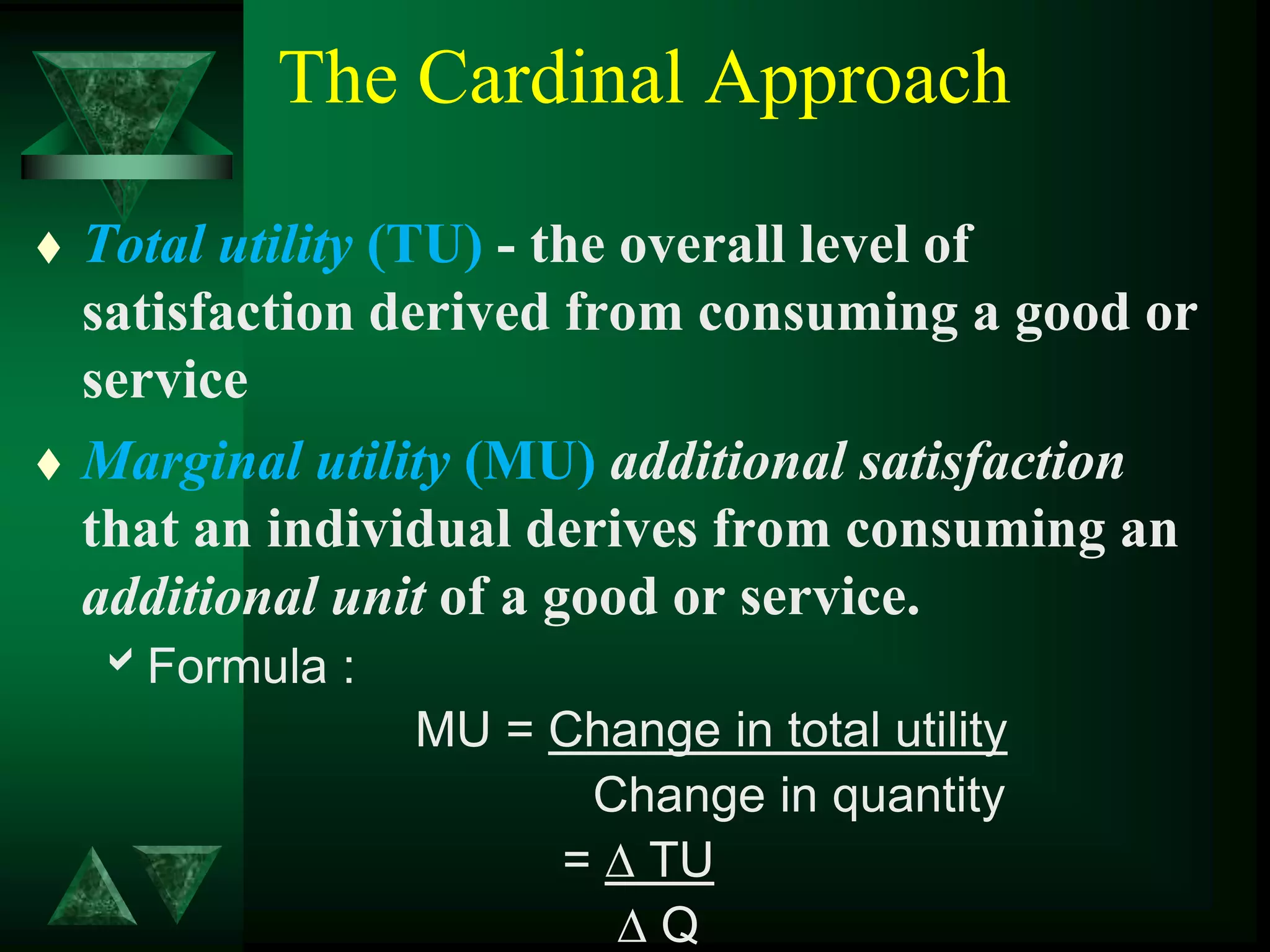 The Cardinal Approach
 Total utility (TU) - the overall level of
satisfaction derived from consuming a good or
service
 Marginal utility (MU) additional satisfaction
that an individual derives from consuming an
additional unit of a good or service.
Formula :
MU = Change in total utility
Change in quantity
= ∆ TU
∆ Q
 
