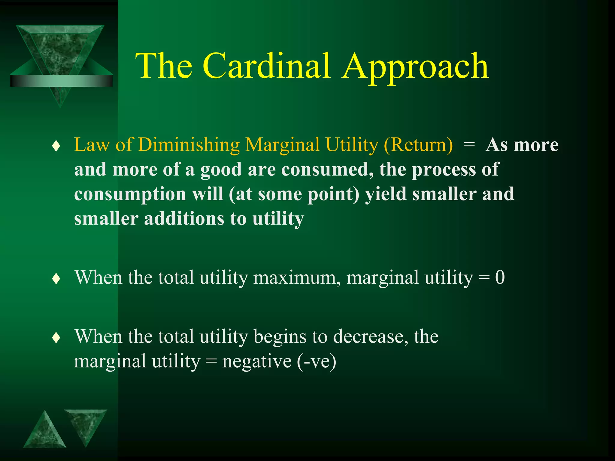 The Cardinal Approach
 Law of Diminishing Marginal Utility (Return) = As more
and more of a good are consumed, the process of
consumption will (at some point) yield smaller and
smaller additions to utility
 When the total utility maximum, marginal utility = 0
 When the total utility begins to decrease, the
marginal utility = negative (-ve)
 