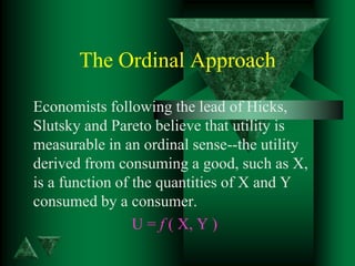 The Ordinal Approach
Economists following the lead of Hicks,
Slutsky and Pareto believe that utility is
measurable in an ordinal sense--the utility
derived from consuming a good, such as X,
is a function of the quantities of X and Y
consumed by a consumer.
U = f ( X, Y )
 