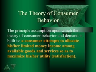 The Theory of Consumer
Behavior
The principle assumption upon which the
theory of consumer behavior and demand is
built is: a consumer attempts to allocate
his/her limited money income among
available goods and services so as to
maximize his/her utility (satisfaction).
 